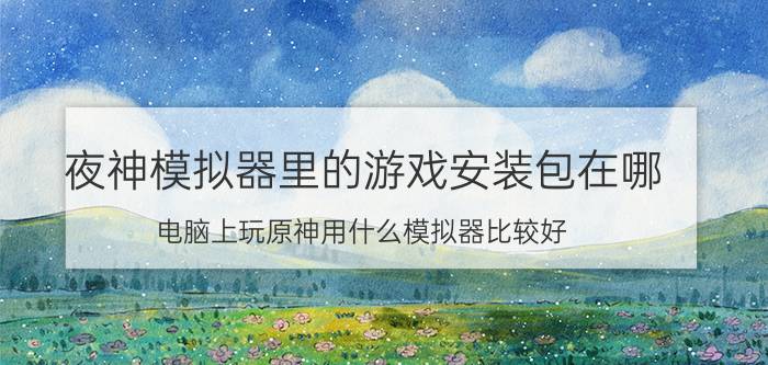 夜神模拟器里的游戏安装包在哪 电脑上玩原神用什么模拟器比较好？